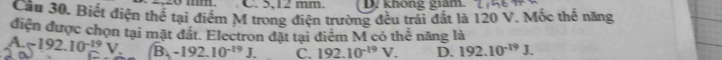 5,12 mm. D. không giám.
Cầu 30. Biết điện thế tại điểm M trong điện trường đều trái đất là 120 V. Mốc thế năng
điện được chọn tại mặt đất. Electron đặt tại điểm M có thể năng là
a -approx 192.10^(-19)V. B. -192.10^(-19)J. C. 192.10^(-19)V. D. 192.10^(-19)J.