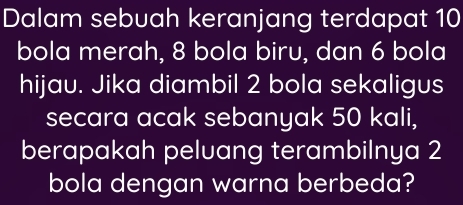 Dalam sebuah keranjang terdapat 10
bola merah, 8 bola biru, dan 6 bola 
hijau. Jika diambil 2 bola sekaligus 
secara acak sebanyak 50 kali, 
berapakah peluang terambilnya 2
bola dengan warna berbeda?