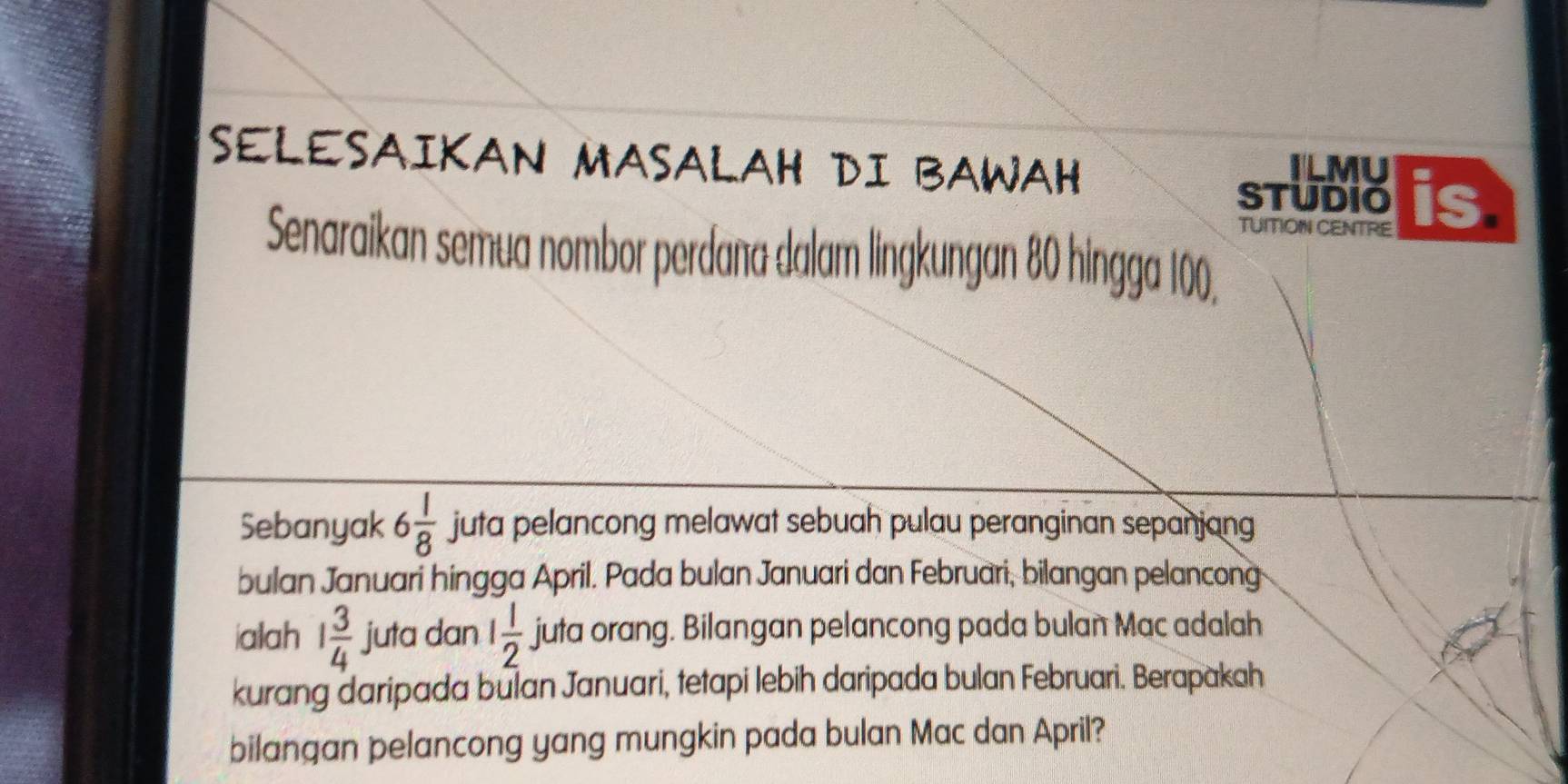 SELESAIKAN MASALAH DI BAWAH 
ILMU 
STUDIO is 
TUITIOIN CENTRE 
Senaraikan semua nombor perdana dalam lingkungan 80 hingga 100. 
Sebanyak 6 1/8  juta pelancong melawat sebuah pulau peranginan sepanjang 
bulan Januari hingga April. Pada bulan Januari dan Februari, bilangan pelancong 
ialah 1 3/4  juta dan 1 1/2  juta orang. Bilangan pelancong pada bulan Mac adalah 
kurang daripada bulan Januari, tetapi lebih daripada bulan Februari. Berapakah 
bilangan pelancong yang mungkin pada bulan Mac dan April?