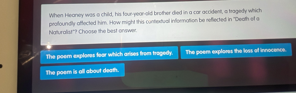 When Heaney was a child, his four-year-old brother died in a car accident, a tragedy which
profoundly affected him. How might this contextual information be reflected in "Death of a
Naturalist"? Choose the best answer.
The poem explores fear which arises from tragedy. The poem explores the loss of innocence.
The poem is all about death.