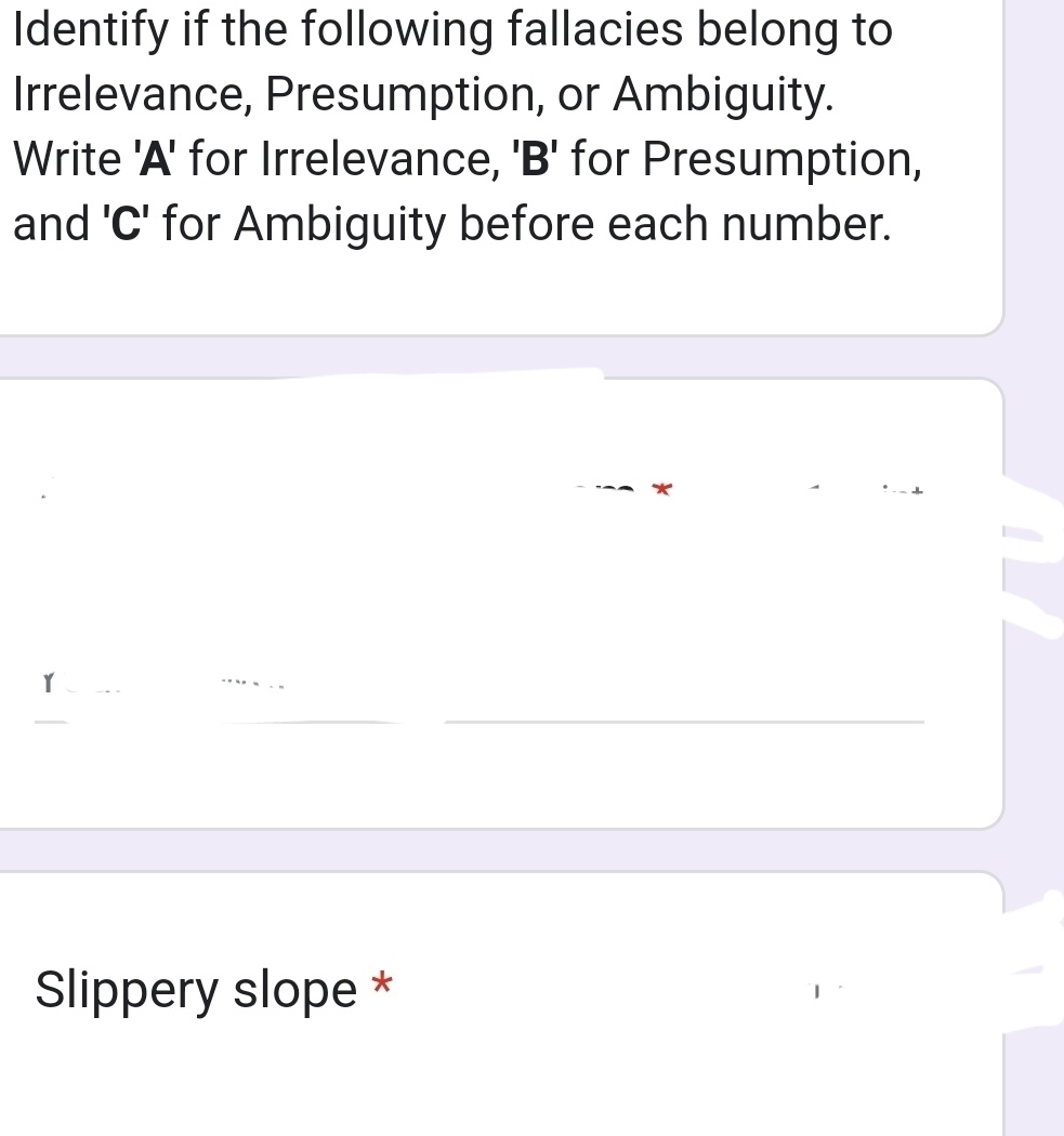 Identify if the following fallacies belong to 
Irrelevance, Presumption, or Ambiguity. 
Write 'A' for Irrelevance, 'B' for Presumption, 
and ' C ' for Ambiguity before each number. 
* 
_ 
Slippery slope *