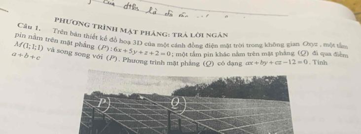 phương trình mặt phảng: trả lời ngán 
Câu 1. Trên bán thiết kế đồ hoạ 3D của một cánh đồng điện mặt trời trong không gian Oxyz , một tấm
M(1;1;1)
pin nằm trên mặt phẳng (P) : 6x+5y+z+2=0; một tấm pin khác nằm trên mặt phẳng (Q) đi qua điểm
a+b+c và song song với (P). Phương trình mặt phẳng (Q) có dạng ax+by+cz-12=0. Tinh