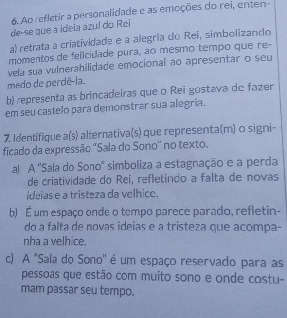 Ao refletir a personalidade e as emoções do rei, enten-
de-se que a ideia azul do Rei
a) retrata a criatividade e a alegria do Rei, simbolizando
momentos de felicidade pura, ao mesmo tempo que re-
vela sua vulnerabilidade emocional ao apresentar o seu
medo de perdê-la.
b) representa as brincadeiras que o Rei gostava de fazer
em seu castelo para demonstrar sua alegria.
7. Identifique a(s) alternativa(s) que representa(m) o signi-
ficado da expressão “Sala do Sono” no texto.
a) A “Sala do Sono” simboliza a estagnação e a perda
de criatividade do Rei, refletindo a falta de novas
ideias e a tristeza da velhice.
b) É um espaço onde o tempo parece parado, refletin-
do a falta de novas ideias e a tristeza que acompa-
nha a velhice.
c) A “Sala do Sono” é um espaço reservado para as
pessoas que estão com muito sono e onde costu-
mam passar seu tempo.