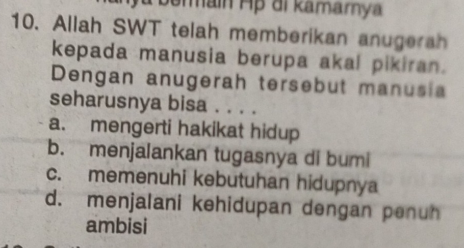 bermain Ap di kamarnya
10. Allah SWT telah memberikan anugerah
kepada manusia berupa akal pikiran.
Dengan anugerah tersebut manusia
seharusnya bisa . . . .
a. mengerti hakikat hidup
b. menjalankan tugasnya di bumi
c. memenuhi kebutuhan hidupnya
d. menjalani kehidupan dengan penuh
ambisi