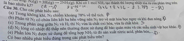 nang. N_2(g)+3H_2(g)to 2NH_3(g). Khi có 1 mol NH3 tạo thành thì lượng nhiệt tòa ra của phản ứng trên 
là bao nhiêu kJ? 
Câu 30. Cho các phát biểu sau: 
(a) Trong không khí, N_2 chiếm khoảng 78% về thể tích. 
(b) Phân tử N_2 có chứa liên kết ba bền vững nên N_2 trợ về mặt hóa học ngay cả khi đun nóng. 
(c) Trong phản ứng giữa N_2 và H_2 thì N_2 vừa là chất oxi hóa, vừa là chất khử. 
(d) N_2 lồng có nhiệt độ thấp nên thường được sử dụng để bảo quản máu và các mẫu sinh vật học khác. 
(e) Phần lớn N_2 được sử dụng đề tổng hợp NH_3 từ đó sản xuất nitric acid, phân bón,... 
Có bao nhiêu phát biểu đúng trong các phát biểu trên?