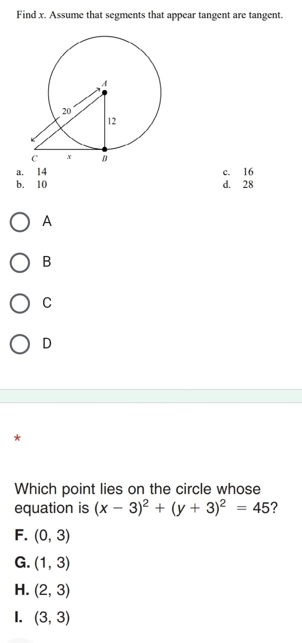 Find x. Assume that segments that appear tangent are tangent.
a. 14 c. 16
b. 10 d. 28
A
B
C
D
*
Which point lies on the circle whose
equation is (x-3)^2+(y+3)^2=45 ?
F. (0,3)
G. (1,3)
H. (2,3)
I. (3,3)