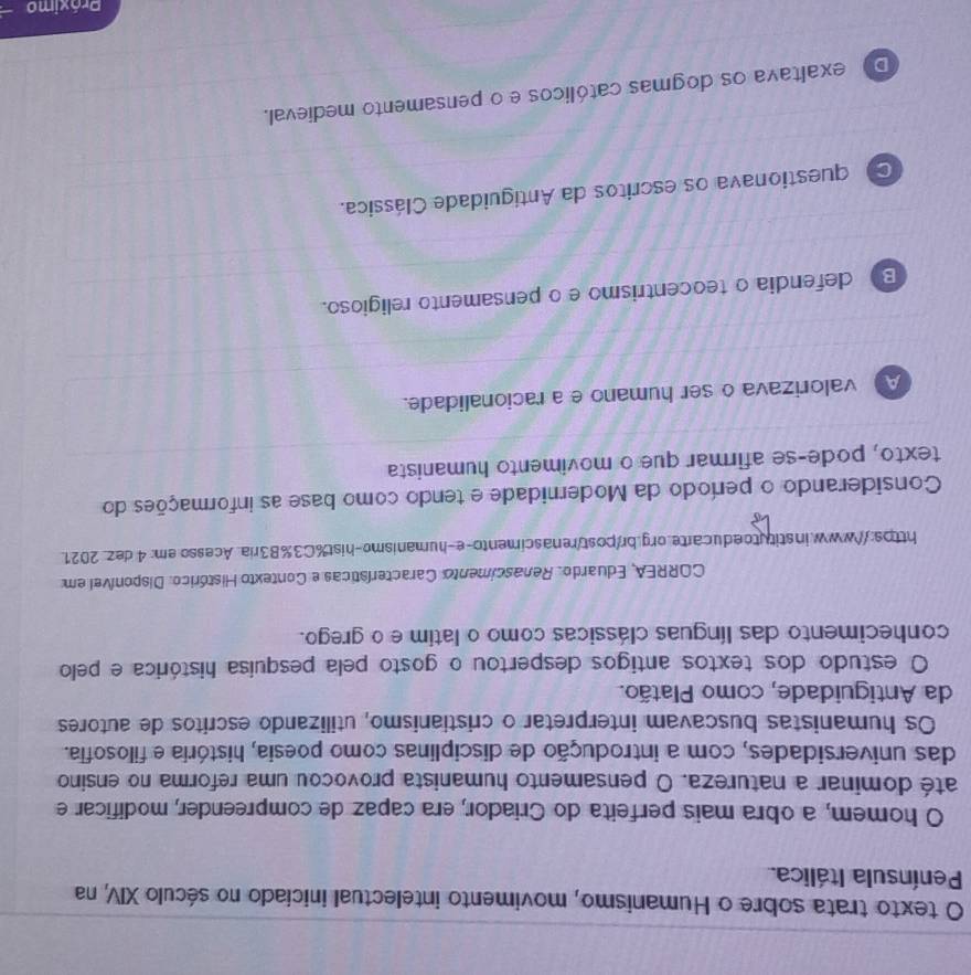 texto trata sobre o Humanismo, movimento intelectual iniciado no século XIV, na
Península Itálica.
O homem, a obra mais perfeita do Criador, era capaz de compreender, modificar e
até dominar a natureza. O pensamento humanista provocou uma reforma no ensino
das universidades, com a introdução de disciplinas como poesia, história e filosofia.
Os humanistas buscavam interpretar o cristianismo, utilizando escritos de autores
da Antiguidade, como Platão.
O estudo dos textos antigos despertou o gosto pela pesquísa histórica e pelo
conhecimento das línguas clássicas como o latim e o grego.
CORREA, Eduardo. Renascimento Características e Contexto Histórico. Disponível em
https://www.institutoeducarte.org.br/post/renascimento-e-humanismo-hist%C3%B3ria. Acesso.em: 4 dez_ 2021.
Considerando o período da Modernidade e tendo como base as informações do
texto, pode-se afirmar que o movimento humanista
A valorizava o ser humano e a racionalidade.
B) defendia o teocentrismo e o pensamento religioso.
questionava os escritos da Antiguidade Clássica.
Do exaltava os dogmas católicos e o pensamento medieval.
Próximo