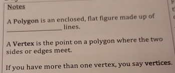 Notes 
t 
A Polygon is an enclosed, flat figure made up of 
_ 
lines. 
A Vertex is the point on a polygon where the two 
sides or edges meet. 
If you have more than one vertex, you say vertices.