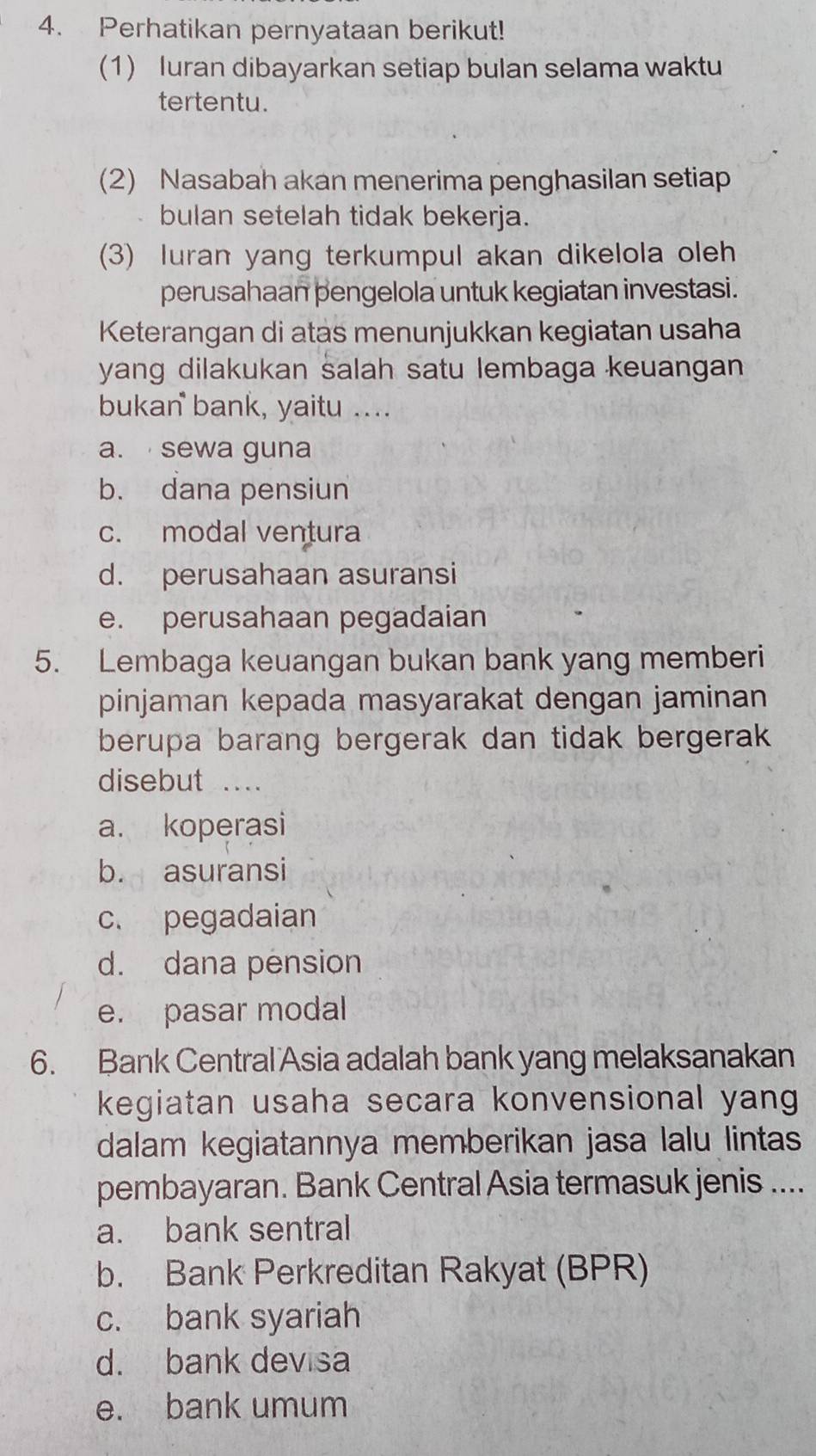 Perhatikan pernyataan berikut!
(1) Iuran dibayarkan setiap bulan selama waktu
tertentu.
(2) Nasabah akan menerima penghasilan setiap
bulan setelah tidak bekerja.
(3) luran yang terkumpul akan dikelola oleh
perusahaan pengelola untuk kegiatan investasi.
Keterangan di atas menunjukkan kegiatan usaha
yang dilakukan salah satu lembaga keuangan
bukan bank, yaitu ....
a. sewa guna
b. dana pensiun
c. modal ventura
d. perusahaan asuransi
e. perusahaan pegadaian
5. Lembaga keuangan bukan bank yang memberi
pinjaman kepada masyarakat dengan jaminan
berupa barang bergerak dan tidak bergerak 
disebut ...
a. koperasi
b. asuransi
c. pegadaian
d. dana pension
e. pasar modal
6. Bank Central Asia adalah bank yang melaksanakan
kegiatan usaha secara konvensional yang
dalam kegiatannya memberikan jasa lalu lintas
pembayaran. Bank Central Asia termasuk jenis ....
a. bank sentral
b. Bank Perkreditan Rakyat (BPR)
c. bank syariah
d. bank devisa
e. bank umum