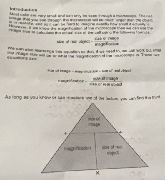 Introduction 
Most cells are very small and can only be seen through a microscope. The cell 
image that you see through the microscope will be much larger than the object 
is in real life, and so it can be hard to imagine exactly how small it actually is. 
However, if we know the magnification of the microscope then we can use the 
image size to calculate the actual size of the cell using the following formula: 
size of real object = sizeofimage/magnification 
We can also rearrange this equation so that, if we need to, we can work out what 
the image size will be or what the magnification of the microscope is. These two 
equations are: 
size of image = magnification × size of real object 
magnification = sizeofimage/sizeofrealobject 