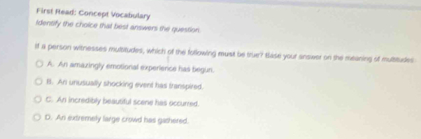 First Read: Concept Vocabulary
Identify the choice that best answers the question
if a person witnesses multitudes, which of the following must be true? Base your answer on the meaning of multitudes
A. An amazingly emotional experience has begun.
B. An unusually shocking event has transpired.
C. An incredibly beautiful scene has occurred.
D. An extremely large crowd has gathered.