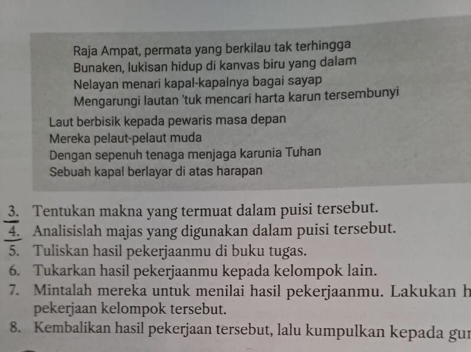 Raja Ampat, permata yang berkilau tak terhingga 
Bunaken, lukisan hidup di kanvas biru yang dalam 
Nelayan menari kapal-kapalnya bagai sayap 
Mengarungi lautan 'tuk mencari harta karun tersembunyi 
Laut berbisik kepada pewaris masa depan 
Mereka pelaut-pelaut muda 
Dengan sepenuh tenaga menjaga karunia Tuhan 
Sebuah kapal berlayar di atas harapan 
3. Tentukan makna yang termuat dalam puisi tersebut. 
4. Analisislah majas yang digunakan dalam puisi tersebut. 
5. Tuliskan hasil pekerjaanmu di buku tugas. 
6. Tukarkan hasil pekerjaanmu kepada kelompok lain. 
7. Mintalah mereka untuk menilai hasil pekerjaanmu. Lakukan h 
pekerjaan kelompok tersebut. 
8. Kembalikan hasil pekerjaan tersebut, lalu kumpulkan kepada gui