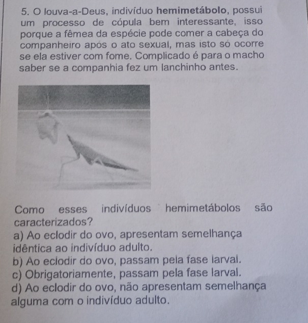 louva-a-Deus, indivíduo hemimetábolo, possui
um processo de cópula bem interessante, isso
porque a fêmea da espécie pode comer a cabeça do
companheiro após o ato sexual, mas isto só ocorre
se ela estiver com fome. Complicado é para o macho
saber se a companhia fez um lanchinho antes.
Como esses indivíduos hemimetábolos são
caracterizados?
a) Ao eclodir do ovo, apresentam semelhança
idêntica ao indivíduo adulto.
b) Ao eclodir do ovo, passam pela fase larval.
c) Obrigatoriamente, passam pela fase larval.
d) Ao eclodir do ovo, não apresentam semelhança
alguma com o indivíduo adulto.