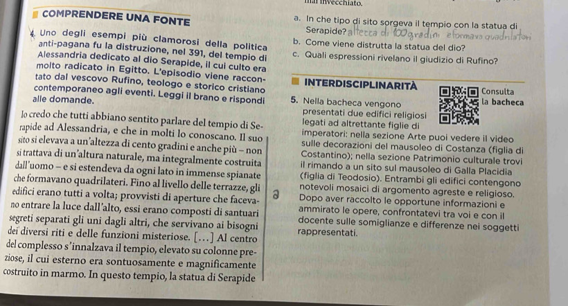 ha invecchiato.
COMPRENDERE UNA FONTE a. In che tipo di sito sorgeva il tempio con la statua di
Serapide?
4 Uno degli esempi più clamorosi della politica b. Come viene distrutta la statua del dio?
anti-pagana fu la distruzione, nel 391, del tempio di c. Quali espressioni rivelano il giudizio di Rufino?
Alessandria dedicato al dio Serapide, il cui culto era
molto radicato in Egitto. L'episodio viene raccon-
tato dal vescovo Rufino, teologo e storico cristiano INTERDISCIPLINARITA Consulta
contemporaneo agli eventi. Leggi il brano e rispondi 5. Nella bacheca vengono la bacheca
alle domande. presentati due edifici religiosi
legati ad altrettante figlie di
Io credo che tutti abbiano sentito parlare del tempio di Se- imperatori: nella sezione Arte puoi vedere il video
rapide ad Alessandria, e che in molti lo conoscano. Il suo sulle decorazioni del mausoleo di Costanza (figlia di
sito si elevava a un’altezza di cento gradini e anche più - non Costantino); nella sezione Patrimonio culturale trovi
si trattava di un’altura naturale, ma integralmente costruita il rimando a un sito sul mausoleo di Galla Placidia
dall’uomo - e si estendeva da ogni lato in immense spianate (figlia di Teodosio). Entrambi gli edifici contengono
che formavano quadrilateri. Fino al livello delle terrazze, gli notevoli mosaici di argomento agreste e religioso.
edifici erano tutti a volta; provvisti di aperture che faceva- a Dopo aver raccolto le opportune informazioni e
ammirato le opere, confrontatevi tra voi e con il
no entrare la luce dall’alto, essi erano composti di santuari docente sulle somiglianze e differenze nei soggetti
segreti separati gli uni dagli altri, che servivano ai bisogni rappresentati.
deï diversi riti e delle funzioni misteriose. […] Al centro
del complesso s’innalzava il tempio, elevato su colonne pre-
ziose, il cui esterno era sontuosamente e magnificamente
costruito in marmo. In questo tempio, la statua di Serapide