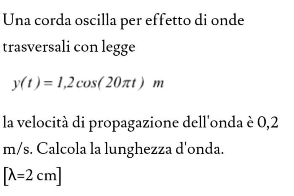 Una corda oscilla per effetto di onde 
trasversali con legge
y(t)=1,2cos (20π t)m
la velocità di propagazione dell'onda è 0,2
m/s. Calcola la lunghezza d'onda.
[lambda =2cm]