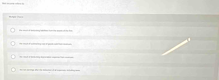Net income refers to
Multiple Choice
the result of deducting labitizes from the assets of the firm.
the result of subtracting cost of goods sold from revenues.
the resuil of deducting depreciation expense from revenues
the net eamings after the deduction of sll expenses, including taxes
