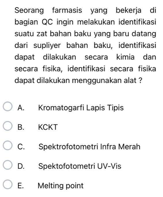 Seorang farmasis yang bekerja di
bagian QC ingin melakukan identifikasi
suatu zat bahan baku yang baru datang
dari supliyer bahan baku, identifikasi
dapat dilakukan secara kimia dan
secara fisika, identifikasi secara fisika
dapat dilakukan menggunakan alat ?
A. Kromatogarfi Lapis Tipis
B. KCKT
C. Spektrofotometri Infra Merah
D. Spektofotometri UV-Vis
E. Melting point