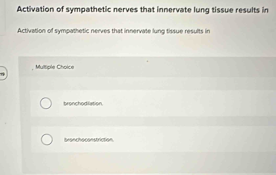 Activation of sympathetic nerves that innervate lung tissue results in
Activation of sympathetic nerves that innervate lung tissue results in
Multiple Choice
19
bronchodilation.
bronchoconstriction.