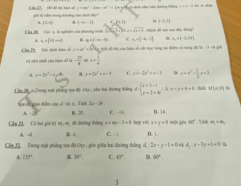 2x-4y+6=0..
Câu 27. Đề đồ thị hàm số y=mx^2-2mx-m^2-1(m!= 0) có đinh nằm trên đường thắng y=x-2 thì m nhận
giá trị nằm trong khoảng nào dưới đây?
A. (2;6). B. (-∈fty ;-2). C. (0;2). D. (-2;2).
Câu 28. Gọi x_0 là nghiệm của phương trình 2sqrt(x+5)+1=x+sqrt(x+5). Mệnh đề nào sau đây đúng?
A. x_0∈ [10;+∈fty ). B. x_0∈ (-∈fty ;-4). C. x_0∈ [-4;-2]. D. x_0∈ (-2;10).
Câu 29. Xác định hàm số y=ax^2+bx+c biết đồ thị của hàm số cắt trục tung tại điểm có tung độ là −3 và giá
trị nhỏ nhất của hàm số là - 25/8  tại x= 1/4 .
A. y=2x^2-x-3 B. y=2x^2+x-3. C. y=-2x^2+x-3. D. y=x^2- 1/2 · x+3.
Câu 30.  Trong mặt phảng tọa độ Oxy, cho hai đường thẳng d : beginarrayl x=3-t y=2+4tendarray. ;△ :x-y+4=0. Biết M(a;b) là
tọa độ giao điểm của đ và Δ . Tính 2a-3b.
A. -20. B. 20 . C. -14 . D. 14 .
Câu 31. Có hai giá trị m_1;m_2 đẻ đường thǎng x+my-3=0 hợp với x+y=0 một góc 60°. Tính m_1+m_2.
A. −4. B. 4 . C. -1. D. 1 .
Câu 32. Trong mặt phẳng tọa độ Oxy , góc giữa hai đường thắng d_1:2x-y-1=0 và d_2:x-3y+1=0 là
A. 135°. B. 30°. C. 45°. D. 60°.
3