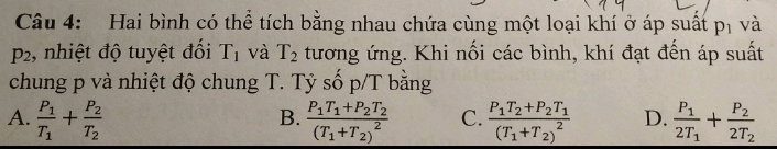 Hai bình có thể tích bằng nhau chứa cùng một loại khí ở áp suất p_1 và
p_2 :, nhiệt độ tuyệt đối T_1 và T_2 tương ứng. Khi nối các bình, khí đạt đến áp suất
chung p và nhiệt độ chung T. Tỷ số p/T bằng
A. frac P_1T_1+frac P_2T_2 frac P_1T_1+P_2T_2(T_1+T_2)^2 C. frac P_1T_2+P_2T_1(T_1+T_2)^2 D. frac P_12T_1+frac P_22T_2
B.