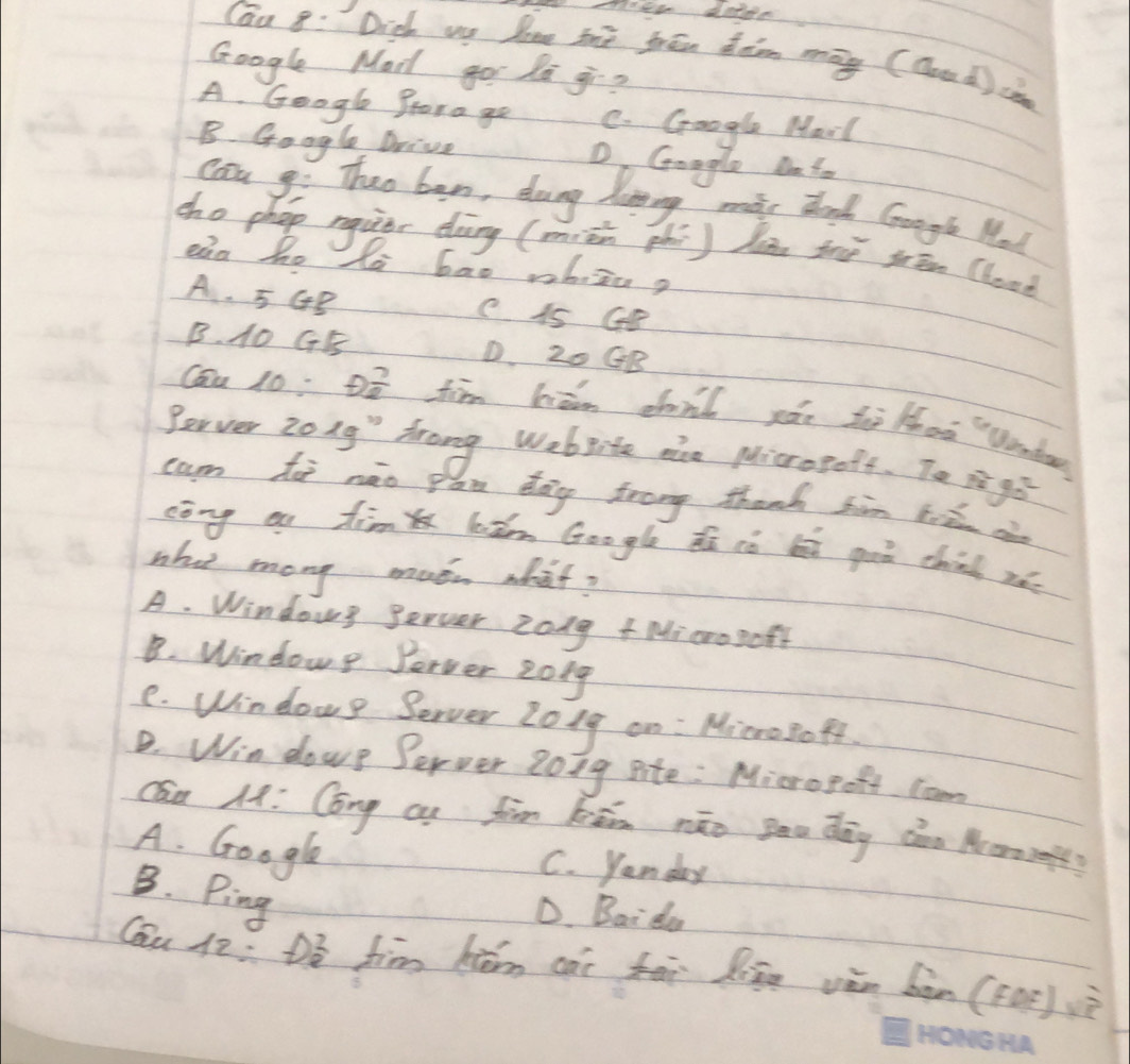 Cau 8: Dich we lee the frén dan māy (aod)cendpmatrix 
Google Mad gor la gi?
A. Googl Prora go C. Google Marl
B. Google Drive D Goagle Dato
can go Thao ben, doang linng mii dd Gongt Mo
cho phop nquer dàng (miēn phi) làn thè sān (loae
eig ho la bao whiza?
A. 5GB C 1s Ge
B. 10 GE D. 20 GB
Cau 10: D8 fim biān chnl zǎn thè thaa Vendo
Berver Zong" frong Webite ace Micropoff. To 3240°
cam ho nào pan dag frong thanh sin 6=2 ae
cōng ou tim lǎm Google dú iò li goò chin rǎe
who mony moon wbat?
A. Windows gerver zong +Microgoft
B. Windowe Perver 2019
e. Window? Berver 201g on : MicroBoff.
B. Win dowe Server Zong site : Microgoft com
Cán 14: Cong cn fim kān nāo Bau dāg càn Aoms?
A. Google
C. yan day
B. Ping
D. Bai da
Cau 12: D_0^2 fim hém cài fài lān vǎn bàn (Foē)