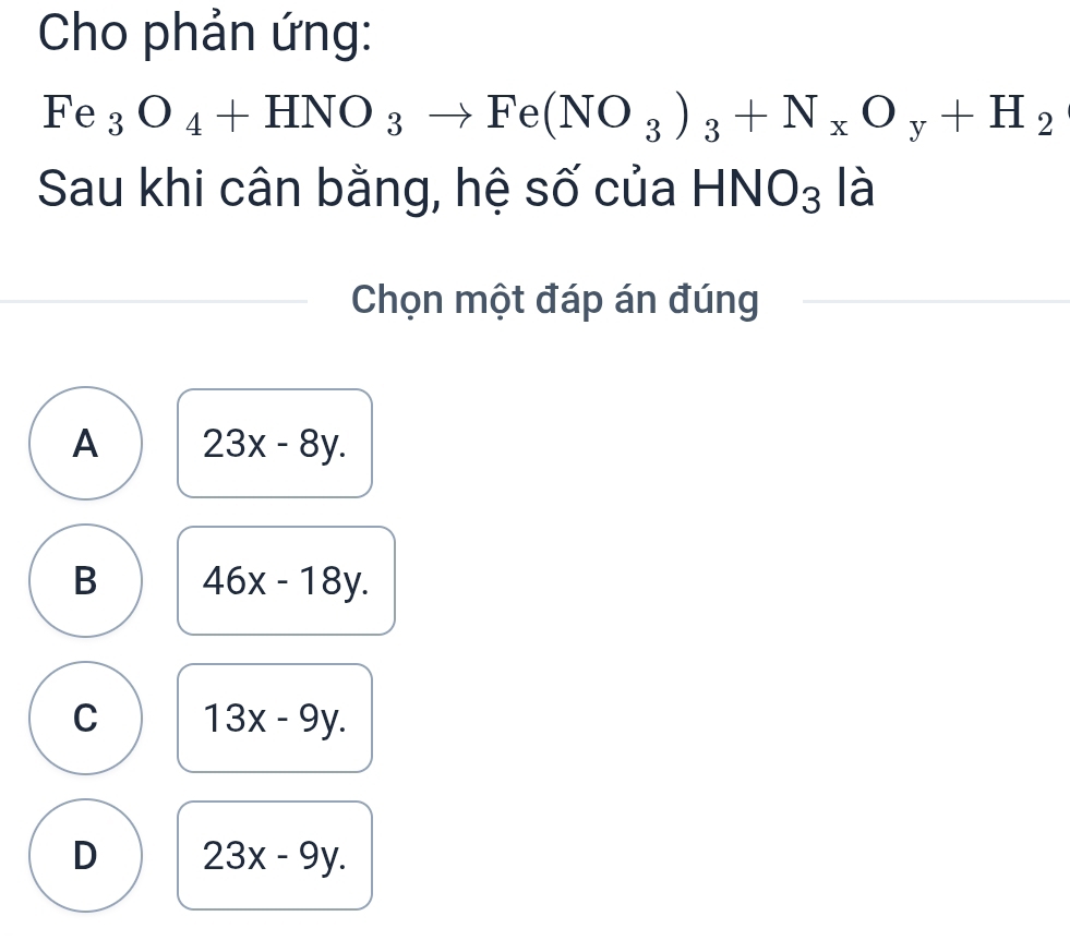 Cho phản ứng:
Fe_3O_4+HNO_3to Fe(NO_3)_3+N_xO_y+H_2
Sau khi cân bằng, hệ số của I HNO_3 là
Chọn một đáp án đúng
A 23x-8y.
B 46x-18y.
C 13x-9y.
D 23x-9y.