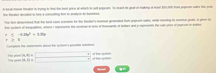 A local movie theater is trying to find the best price at which to sell popcom. To reach its goal of making at leas! $50,000 from popcom sales this year 
the theater decided to hire a consulting firm to analyze its business. 
The firm determined that the best-case scenario for the theater's revenue generated from popcorn sales, while meeting its revenue goals, is given by 
this system of inequalities, where r represents the revenue in tens of thousands of dollars and p represents the sale price of popcorn in dollars.
-0.23p^2+2.25p 6 
Complete the statements about the system's possible solutions. 
The point (4,6) Is of this system. 
The point (6,5) is of this system. 
Reset xt