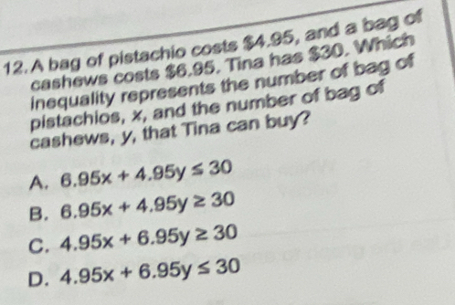 A bag of pistachio costs $4.95, and a bag of
cashews costs $6.95. Tina has $30. Which
inequality represents the number of bag of
pistachios, x, and the number of bag of
cashews, y, that Tina can buy?
A. 6.95x+4.95y≤ 30
B. 6.95x+4.95y≥ 30
C. 4.95x+6.95y≥ 30
D. 4.95x+6.95y≤ 30