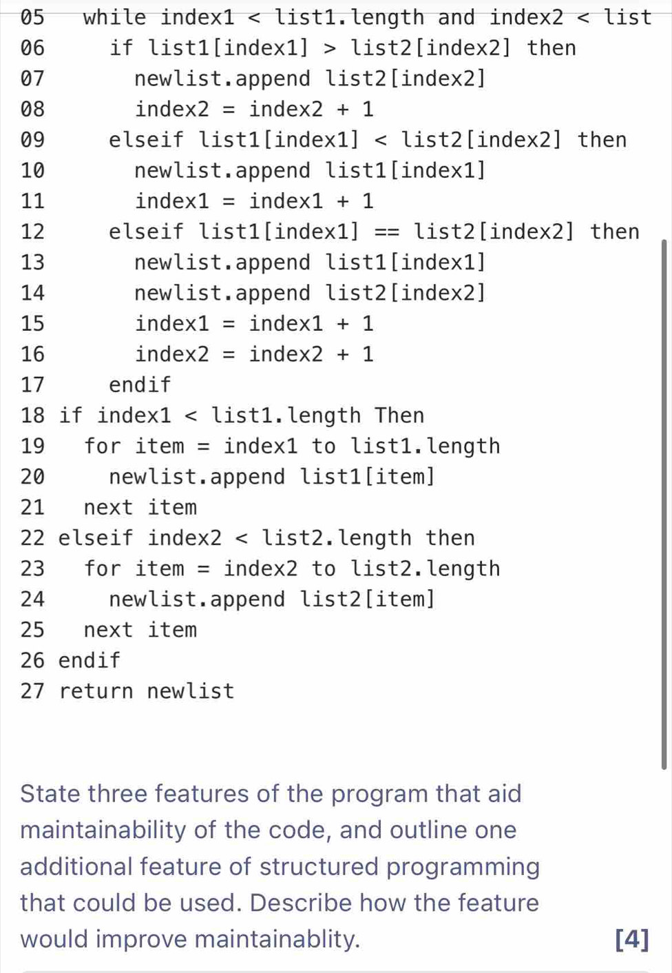 while index1 < list1.length and inde  x2 ist 
06 if list1[index 1]>list2 [index2] then 
07 newlist.append list2[index2] 
08 index 2= = inde: x2+1
09 elseif list1[inde x1] [index2] then 
10 newlist.append list1[index1] 
11 index1 = index 1+1
12 elseif list1[inde * 1]==l is st2 [index2] then 
13 newlist.append list1[index1] 
14 newlist.append list2[index2] 
15 inde: * 1= inde * 1+1
16 index 2= inde: x 2+1
17 endif 
18 if index1 < list1.length Then 
19 for item = index1 to list1.length 
20 newlist.append list1[item] 
21 next item 
22 elseif inde:  x2 .length then 
23 for item = index2 to list2.length 
24 newlist.append list2[item] 
25 next item 
26 endif 
27 return newlist 
State three features of the program that aid 
maintainability of the code, and outline one 
additional feature of structured programming 
that could be used. Describe how the feature 
would improve maintainablity. [4]