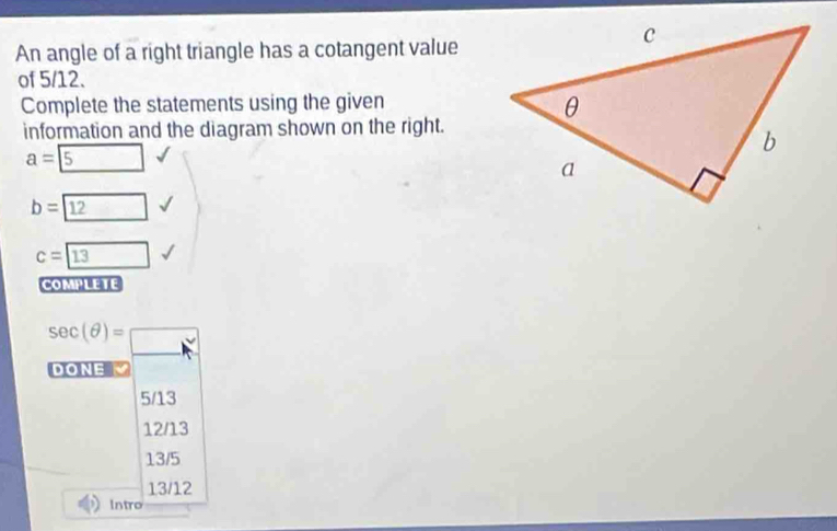 An angle of a right triangle has a cotangent value
of 5/12.
Complete the statements using the given
information and the diagram shown on the right.
a= 5
b= 12
c=boxed 13
COMPLETE
sec (θ )=□
DONE
5/13
12/13
13/5
13/12
Intro