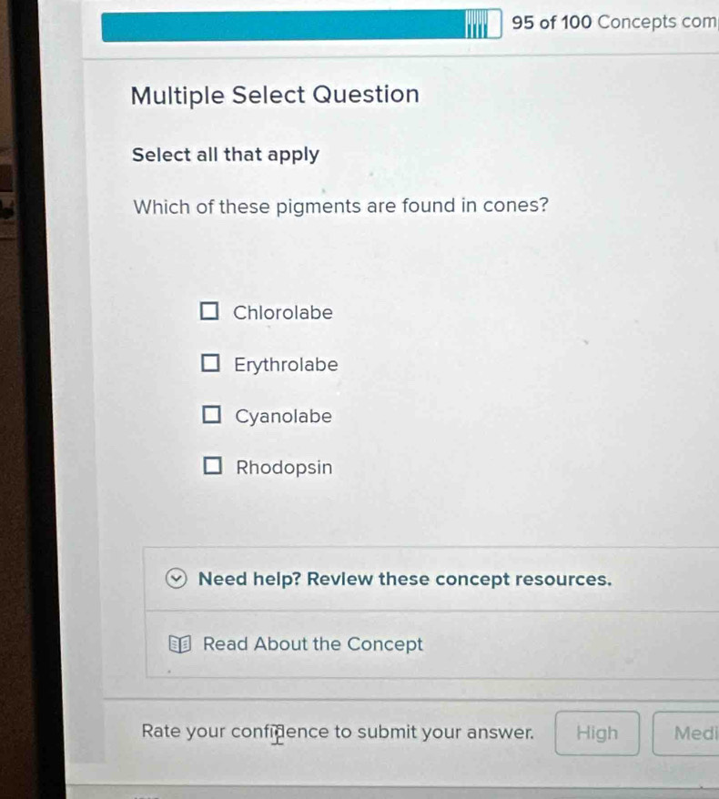 I''' 95 of 100 Concepts com
Multiple Select Question
Select all that apply
Which of these pigments are found in cones?
Chlorolabe
Erythrolabe
Cyanolabe
Rhodopsin
Need help? Revlew these concept resources.
Read About the Concept
Rate your confidence to submit your answer. High Medi