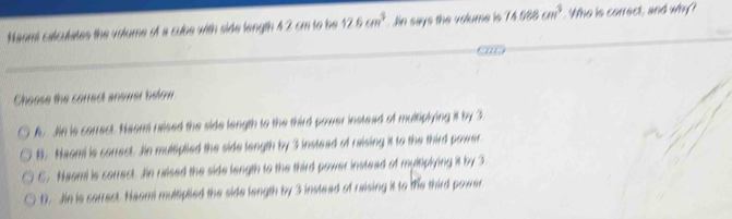 Naomi calculates the volume of a cube with side length 42 cm to be 12.6cm^3 Jin says the volume is 74088cm^3. Who is correct, and why?
Cheose the correct answer below
A. Jin is correct. Neami rised the side length to the third power instead of multiplying it by 3
B. Naomi is correct. Jin multiplied the side length by 3 instead of raising it to the third power
C. Neomi is correct. Jin raised the side length to the third power instead of myltiplying it by 3.
D. Jin is correct. Naomi multiplied the side length by 3 instead of raising it to te third power