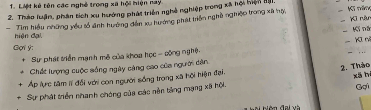 Liệt kê tên các nghề trong xã hội hiện nay. 
2. Thào luận, phân tích xu hướng phát triển nghề nghiệp trong xã hội hiện đại. 
_ 
- Tim hiểu những yếu tổ ảnh hưởng đến xu hướng phát triển nghề nghiệp trong xã hội Kĩ năn 
Kī năn 
Kĩ nă 
hiện đại. 
-Kĩ ni 
_ 
Gợi ý : 
+ Sự phát triển mạnh mẽ của khoa học - công nghệ. 
2. Thảo 
+ Chất lượng cuộc sống ngày càng cao của người dân. 
+ Áp lực tâm lí đối với con người sống trong xã hội hiện đại. 
xã hé 
+ Sự phát triển nhanh chóng của các nền tảng mạng xã hội. 
Gợi