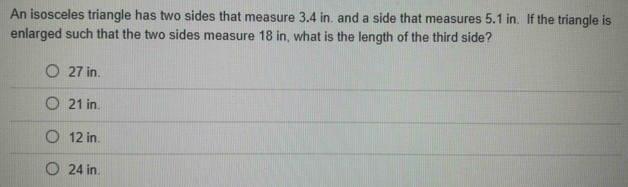 An isosceles triangle has two sides that measure 3.4 in. and a side that measures 5.1 in. If the triangle is
enlarged such that the two sides measure 18 in, what is the length of the third side?
27 in.
21 in.
12 in.
24 in.