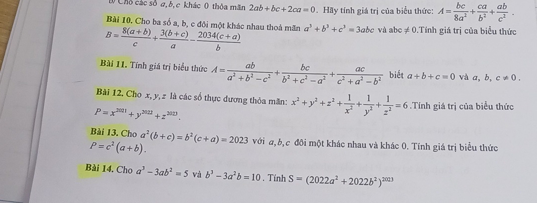 Chỗ các số a, b, c khác 0 thỏa mãn 2ab+bc+2ca=0. Hãy tính giá trị của biểu thức: A= bc/8a^2 + ca/b^2 + ab/c^2 .
Bài 10. Cho ba số a, b, c đôi một khác nhau thoả mãn a^3+b^3+c^3=3abc và abc != 0 Tính giá trị của biểu thức
B= (8(a+b))/c + (3(b+c))/a - (2034(c+a))/b 
Bài 11. Tính giá trị biểu thức A= ab/a^2+b^2-c^2 + bc/b^2+c^2-a^2 + ac/c^2+a^2-b^2  biết a+b+c=0 và a,b,c!= 0.
Bài 12. Cho x, y, z là các số thực dương thỏa mãn: x^2+y^2+z^2+ 1/x^2 + 1/y^2 + 1/z^2 =6.Tính giá trị của biểu thức
P=x^(2021)+y^(2022)+z^(2023).
Bài 13. Cho a^2(b+c)=b^2(c+a)=2023 với a,b,c đôi một khác nhau và khác 0. Tính giá trị biểu thức
P=c^2(a+b).
Bài 14. Cho a^3-3ab^2=5 và b^3-3a^2b=10. Tính S=(2022a^2+2022b^2)^2023