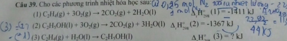 Cho các phương trình nhiệt hóa học sau: 
(1) C_2H_4(g)+3O_2(g)to 2CO_2(g)+2H_2O(l) △ _rH_(298)°(1)=-1411kJ
(2) C_2H_5OH(l)+3O_2(g)to 2CO_2(g)+3H_2O (1) △ _rH_(298)°(2)=-1367kJ
(3) C_2H_4(g)+H_2O(l)to C_2H_5OH(l) △ H°(3)= ? kJ