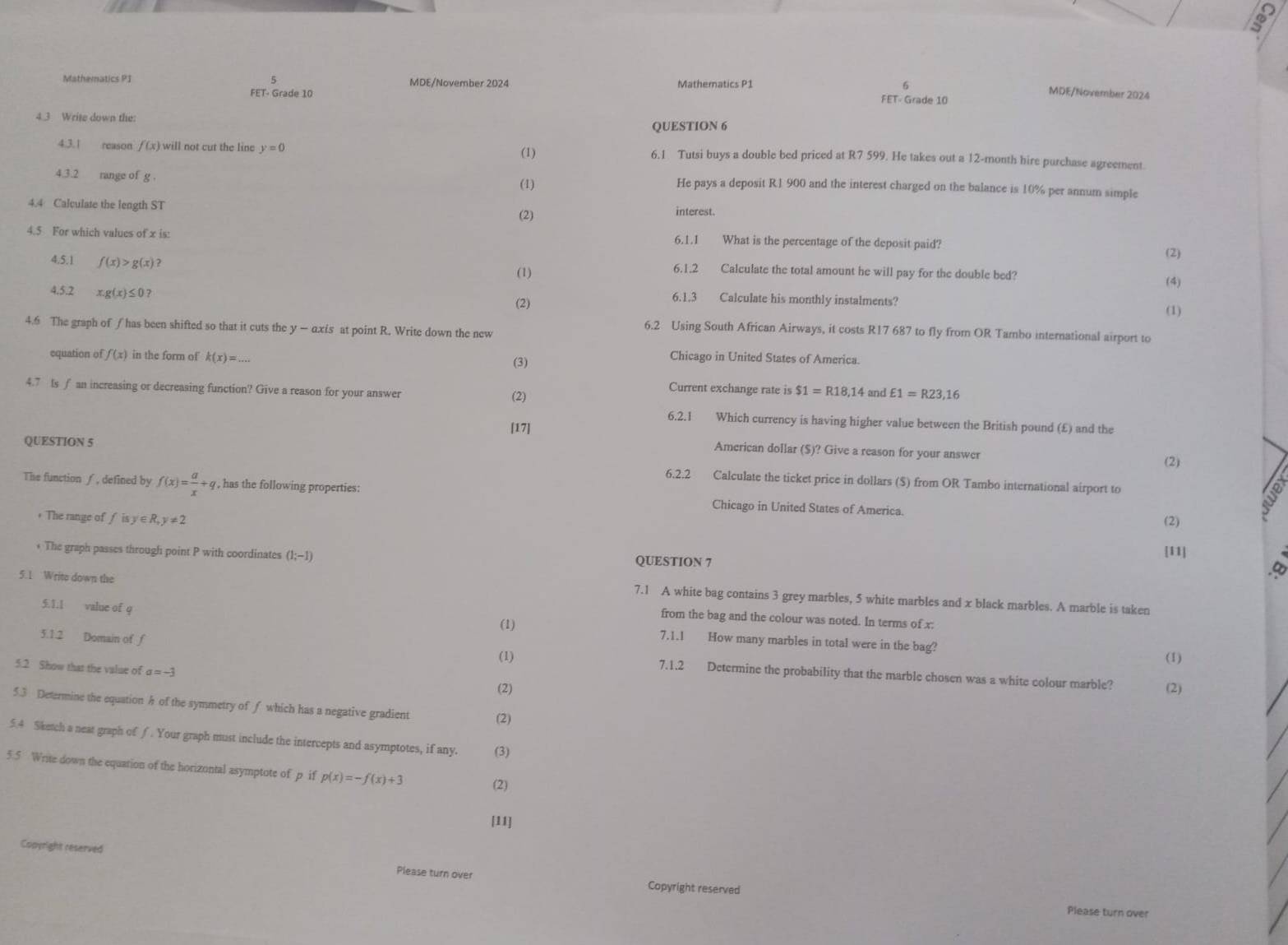 Mathematics PI 5 MDE/November 2024 Mathematics P1 6
FET- Grade 10 MDE/November 2024
FET- Grade 10
4.3 Write down the
QUESTION 6
4.3.1 reason f(x) will not cut the line y=0 (1) 6.1 Tutsi buys a double bed priced at R7 599. He takes out a 12-month hire purchase agreement.
(1)
4.3.2 range of g . He pays a deposit R.1 900 and the interest charged on the balance is 10% per annum simple
4.4 Calculate the length ST interest.
(2)
4.5 For which values of x is: 6.1.1 What is the percentage of the deposit paid?
(2)
4,5.1 f(x)>g(x)? 6.1.2 Calculate the total amount he will pay for the double bed?
(1)
(4)
4.5.2 x.g(x)≤ 0? 6.1.3 Calculate his monthly instalments?
(2) (1)
4.6 The graph of ƒ has been shifted so that it cuts the y — axis at point R. Write down the new
6.2 Using South African Airways, it costs R17 687 to fly from OR Tambo international airport to
equation of f(x) in the form of k(x)=... (3)
Chicago in United States of America.
4.7 Is f an increasing or decreasing function? Give a reason for your answer $1=R18,14 and £1=R23,16
(2)
Current exchange rate is
6.2.1 Which currency is having higher value between the British pound (£) and the
[17]
QUESTION 5
American dollar ($)? Give a reason for your answer
(2)
6.2.2 Calculate the ticket price in dollars ($) from OR Tambo international airport to
The function∫, defined by f(x)= a/x +q , has the following properties: Chicago in United States of America.
(2)
+ The range of fisy∈ R,y!= 2 [11]
* The graph passes through point P with coordinates (1;-1) QUESTION 7
5.1 Write down the
.∞
7.1 A white bag contains 3 grey marbles, 5 white marbles and x black marbles. A marble is taken
from the bag and the colour was noted. In terms of x:
51.1 value of q (1) 7.1.I How many marbles in total were in the bag?
(1) (1)
5.1.2 Domain of f 7.1.2 Determine the probability that the marble chosen was a white colour marble?
5.2 Show that the value of a=-3
(2) (2)
5.3 Determine the equation h of the symmetry of ƒ which has a negative gradient (2)
5.4 Sketch a neat graph of ∫. Your graph must include the intercepts and asymptotes, if any. (3)
5.5 Write down the equation of the horizontal asymptote of p if p(x)=-f(x)+3
(2)
[11]
Conyright reserved Please turn over
Copyright reserved Please turn over