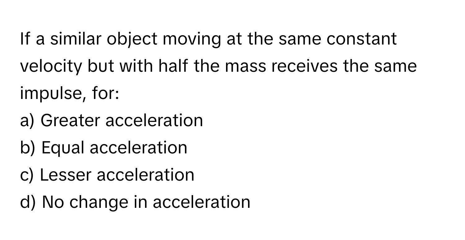 If a similar object moving at the same constant velocity but with half the mass receives the same impulse, for:

a) Greater acceleration
b) Equal acceleration
c) Lesser acceleration
d) No change in acceleration