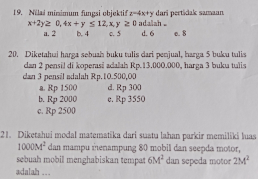 Nilai minimum fungsi objektif z=4x+y dari pertidak samaan
x+2y≥ 0, 4x+y≤ 12, x, y≥ 0 adalah ..
a. 2 b. 4 c. 5 d. 6 e. 8
20. Diketahui harga sebuah buku tulis dari penjual, harga 5 buku tulis
dan 2 pensil di koperasi adalah Rp.13.000.000, harga 3 buku tulis
dan 3 pensil adalah Rp.10.500,00
a. Rp 1500 d. Rp 300
b. Rp 2000 e. Rp 3550
c. Rp 2500
21. Diketahui modal matematika dari suatu lahan parkir memiliki luas
1000M^2 dan mampu menampung 80 mobil dan seepda motor,
sebuah mobil menghabiskan tempat 6M^2 dan sepeda motor 2M^2
adalah …