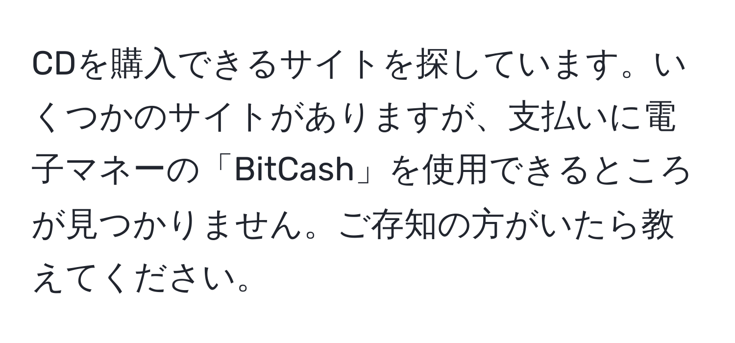 CDを購入できるサイトを探しています。いくつかのサイトがありますが、支払いに電子マネーの「BitCash」を使用できるところが見つかりません。ご存知の方がいたら教えてください。