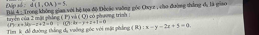 Đáp số : d(I,OA)=5. 
Bài 4 : Trong không gian với hệ tọa độ Đềcác vuông góc Oxyz , cho đường thẳng dị là giao 
tuyển của 2 mặt phăng ( P) và ( Q) có phương trình : 
(P): x+3ky-z+2=0; (Q): kx-y+z+1=0
Tìm k để đường thẳng dẹ vuông góc với mặt phẳng ( R) : x-y-2z+5=0.