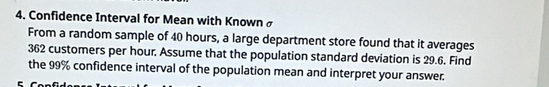 Confidence Interval for Mean with Known σ
From a random sample of 40 hours, a large department store found that it averages
362 customers per hour. Assume that the population standard deviation is 29.6. Find 
the 99% confidence interval of the population mean and interpret your answer.