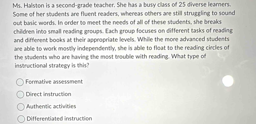 Ms. Halston is a second-grade teacher. She has a busy class of 25 diverse learners.
Some of her students are fluent readers, whereas others are still struggling to sound
out basic words. In order to meet the needs of all of these students, she breaks
children into small reading groups. Each group focuses on different tasks of reading
and different books at their appropriate levels. While the more advanced students
are able to work mostly independently, she is able to float to the reading circles of
the students who are having the most trouble with reading. What type of
instructional strategy is this?
Formative assessment
Direct instruction
Authentic activities
Differentiated instruction