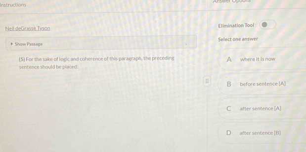 Instructions Answer Options
Neil deGrasse Tyson Elimination Tool
Show Passage Select one answer
(5) For the sake of logic and coherence of this paragraph, the preceding A where it is now
sentence should be placed:
B before sentence [A]
C after sentence [A]
D after sentence [B]