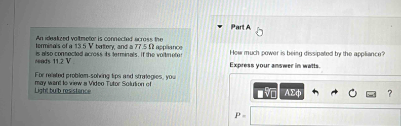 An idealized voltmeter is connected across the 
terminals of a 13.5 V battery, and a 77.5 Ω appliance 
is also connected across its terminals. If the voltmeter How much power is being dissipated by the appliance? 
reads 11.2 V. Express your answer in watts. 
For related problem-solving tips and strategies, you 
may want to view a Video Tutor Solution of 
Light bulb resistance
AΣφ ?
P=