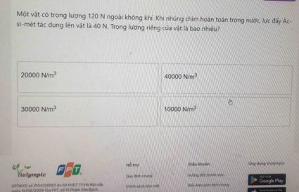 Một vật có trọng lượng 120 N ngoài không khí. Khi nhúng chim hoàn toàn trong nước, lực đấy Ác-
si-mét tác dụng lên vật là 40 N. Trong lượng riêng của vật là bao nhiều?
20000N/m^3
40000N/m^3
30000N/m^3
10000N/m^3
Hỗ trợ Điều khoạn Ứng dụng Violympic
T
Notympic Guy định chung Aương dến thành 100n
OPĐXED số 0104128565 do Sở KHĐT TPHà Niội cấp Chính sách bào một Giểu kiên gioo dịch chíng Google Play
n tà ma /2009 Tàe FPT, số 10: Phóm Vên B905