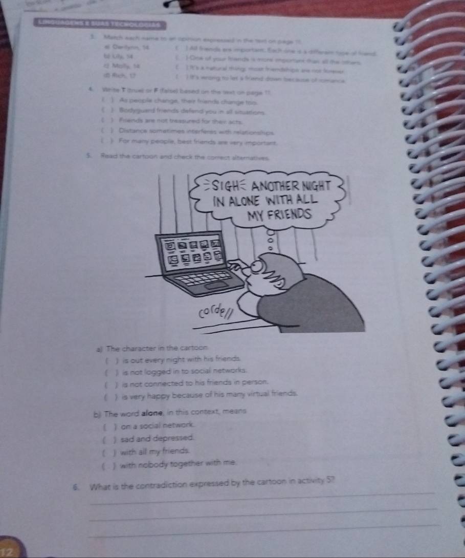 GEmS E SURS TECHOKOOtas
3. March each name to an spittion expressed in the txt on pape1f
si Cartynn, 14 ( ) All friends ere importam. Each one is a differaim tpe of friend
bé kly, S4 ( HOre of your fends is moral iportant than all the obers
c Moily, ta ( ] It's a matucal tings mosk frendshipn are nor forner
d Rch, 12 It's wrong to lat a friend down because of romanca
4. Write T (truel or F (false) based on the text on page 11
( ) As people change, their friends change too.
《》 Bodyquard friends defend you in all situations
t ) Friends are not treasured for their acts.
C ) Distance somatimes interferes with relationships
) For many people, best friends are very important.
5. Read the cartoon and check the corest alternatives
a) The character in the cartoon
) is out every night with his friends.
 ) is not logged in to social networks.
C ) is not connected to his friends in person.
C ) is very happy because of his many virtual friends.
b). The word alone, in this context, means
( ) on a social network.
) sad and depressed.
) with all my friends.
( ) with nobody together with me.
_
6. What is the contradiction expressed by the cartoon in activity 5?
_
_