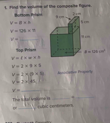 Find the volume of the composite figure.
Bottom Prism
V=B* h
V=126* 11
V= _
Top Prism
V=ell * w* h
V=2* 9* 5
V=2* (9* 5) Associative Property
V=2* 45
V=
_
The total volume is _+_
or _cubic centimeters.
Geometry