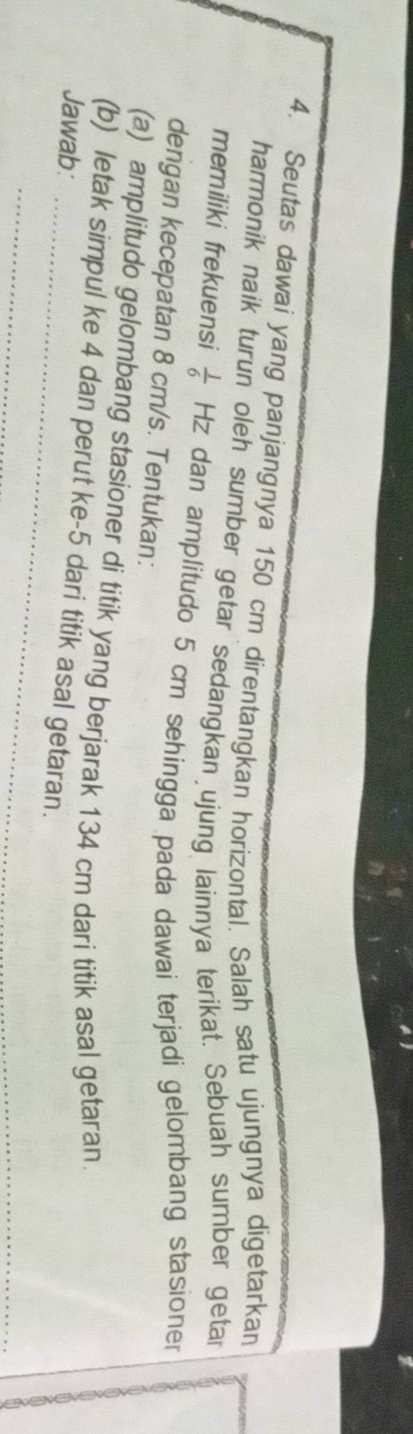 Seutas dawai yang panjangnya 150 cm direntangkan horizontal. Salah satu ujungnya digetarkan 
harmonik naik turun oleh sumber getar sedangkan ujung lainnya terikat. Sebuah sumber getar 
memiliki frekuensi  1/6  Hz dan amplitudo 5 cm sehingga pada dawai terjadi gelombang stasioner 
dengan kecepatan 8 cm/s. Tentukan: 
(a) amplitudo gelombang stasioner di titik yang berjarak 134 cm dari titik asal getaran. 
_ 
(b) letak simpul ke 4 dan perut ke -5 dari titik asal getaran. 
Jawab: 
_