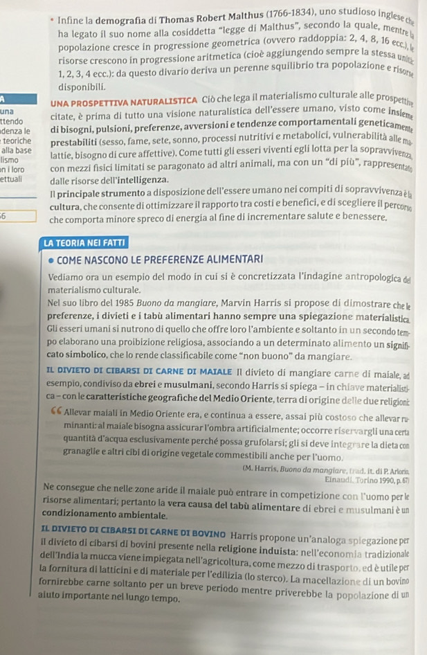 Infine la demografia di Thomas Robert Malthus (1766-1834), uno studioso inglesec
ha legato il suo nome alla cosiddetta “legge di Malthus”, secondo la quale, mentre 
popolazione cresce in progressione geometrica (ovvero raddoppia: 2, 4, 8, 15 ecc.), 
risorse crescono in progressione aritmetica (cioè aggiungendo sempre la stessa un
1, 2, 3, 4 ecc.): da questo divario deriva un perenne squilibrio tra popolazione e risom
disponibili.
UNA PROSPETTIVA NATURALISTICA Ciò che lega il materialismo culturale alle prospettn
una
ttendo citate, è prima di tutto una visione naturalistica dell'essere umano, visto come insieme
denza le di bisogni, pulsioni, preferenze, avversioni e tendenze comportamentali geneticament
teoriche
alla base prestabiliti (sesso, fame, sete, sonno, processi nutritivi e metabolici, vulnerabilità alle m
lismo lattie, bisogno di cure affettive). Come tutti gli esseri viventi egli lotta per la sopravvivenza
n í loro con mezzi fisici limitati se paragonato ad altri animali, ma con un “di più”, rappresent
ettuali dalle risorse dell’intelligenza.
Il principale strumento a disposizione dell’essere umano nei compiti di sopravvivenza èà
cultura, che consente di ottimizzare il rapporto tra costi e benefici, e di scegliere il percon
6 che comporta minore spreco di energia al fine di incrementare salute e benessere.
LA TEORIA NEI FATTI
COME NASCONO LE PREFERENZE ALIMENTARI
Vediamo ora un esempio del modo in cui si è concretizzata l’indagine antropologica de
materialismo culturale.
Nel suo libro del 1985 Buono da mangiare, Marvin Harris si propose di dimostrare che k
preferenze, i divieti e i tabù alimentari hanno sempre una spiegazione materialistia
Gli esseri umani si nutrono di quello che offre loro l’ambiente e soltanto in un secondo tem-
po elaborano una proibizione religiosa, associando a un determinato alimento un signif-
cato simbolico, che lo rende classificabile come “non buono” da mangiare.
IL DIVIETO DI CIBARSI DI CARNE DI MAIALE Il divieto di mangiare carne di maiale, ad
esempio, condiviso da ebrei e musulmani, secondo Harris si spiega - in chiave materialist-
ca - con le caratteristiche geografiche del Medio Oriente, terra di origine delle due religion:
€« Allevar maiali in Medio Oriente era, e continua a essere, assai più costoso che allevar n
minanti: al maiale bisogna assicurar l'ombra artificialmente; occorre riservargli una certa
quantità d'acqua esclusivamente perché possa grufolarsi; gli si deve integrare la dieta con
granaglie e altri cibi di origíne vegetale commestibili anche per l’uomo.
(M. Harris, Buono da mangiare, trad. it. di P. Arlona,
Einaudi, Torino 1990, p.67
Ne consegue che nelle zone aride il maiale può entrare in competizione con l'uomo perk
risorse alimentari; pertanto la vera causa del tabù alimentare di ebrei e musulmani è un
condizionamento ambientale.
IL DIVIETO DI CIBARSI DI CARNE DI BOVINO Harris propone un’analoga spiegazione per
iI divieto di cibarsí di bovini presente nella religione induista: nell'economia tradizionale
dell India la mucca viene impiegata nell'agricoltura, come mezzo di trasporto, ed è utile per
la fornitura di latticini e di materiale per l'edilizia (lo sterco). La macellazione di un bovino
fornirebbe carne soltanto per un breve periodo mentre príverebbe la popolazione di un
aiuto importante nel lungo tempo.